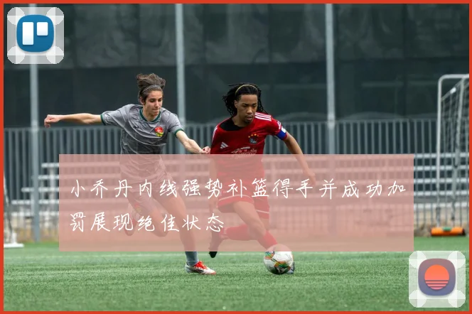 小乔丹内线强势补篮得手并成功加罚展现绝佳状态