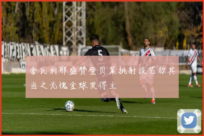 舍瓦利耶盛赞登贝莱挑射技艺称其当之无愧金球奖得主
