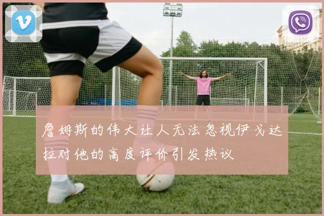 詹姆斯的伟大让人无法忽视伊戈达拉对他的高度评价引发热议