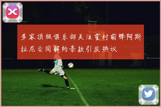 多家顶级俱乐部关注霍村前锋阿斯拉尼合同解约条款引发热议