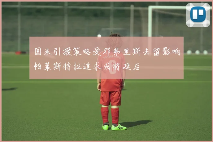 国米引援策略受邓弗里斯去留影响帕莱斯特拉追求或将延后