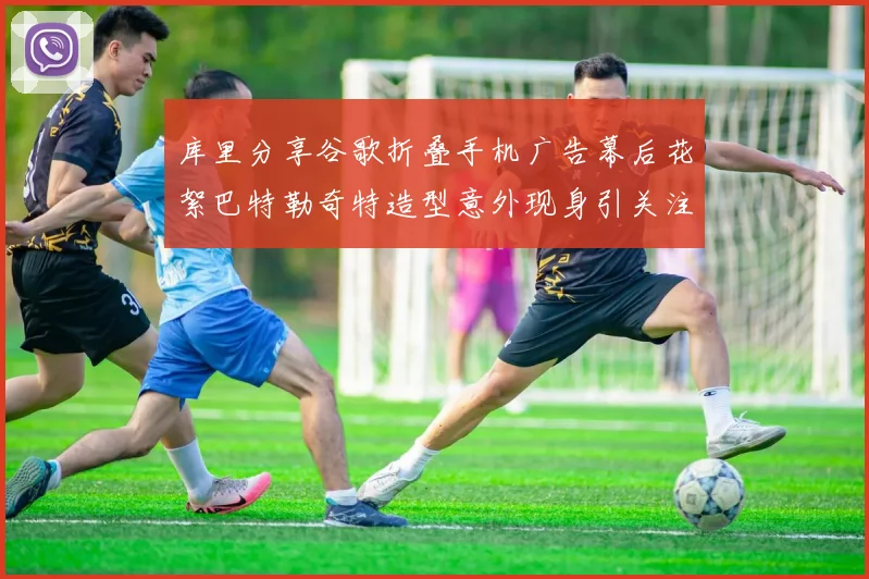 库里分享谷歌折叠手机广告幕后花絮巴特勒奇特造型意外现身引关注