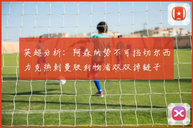 英超分析：阿森纳势不可挡切尔西力克热刺曼联利物浦双双掉链子