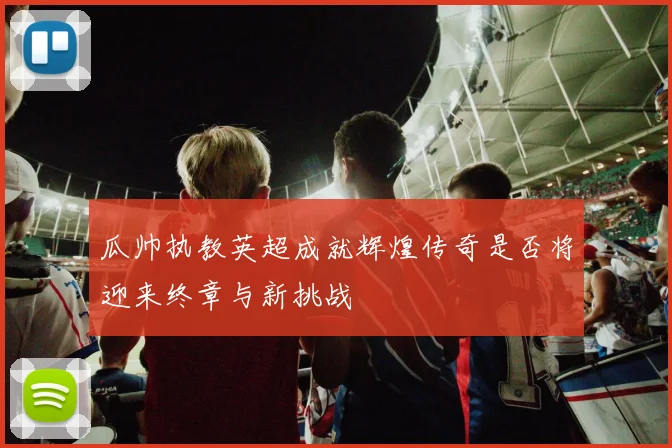 瓜帅执教英超成就辉煌传奇是否将迎来终章与新挑战