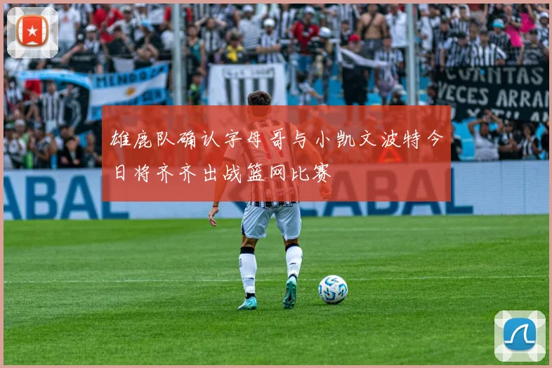 雄鹿队确认字母哥与小凯文波特今日将齐齐出战篮网比赛