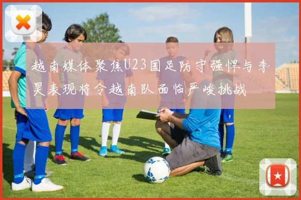 越南媒体聚焦U23国足防守强悍与李昊表现将令越南队面临严峻挑战
