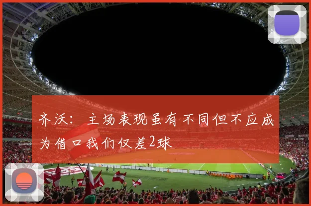 齐沃：主场表现虽有不同但不应成为借口我们仅差2球