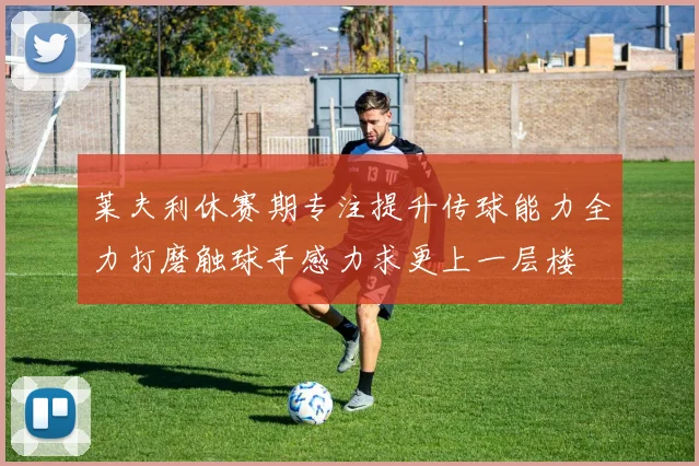 莱夫利休赛期专注提升传球能力全力打磨触球手感力求更上一层楼