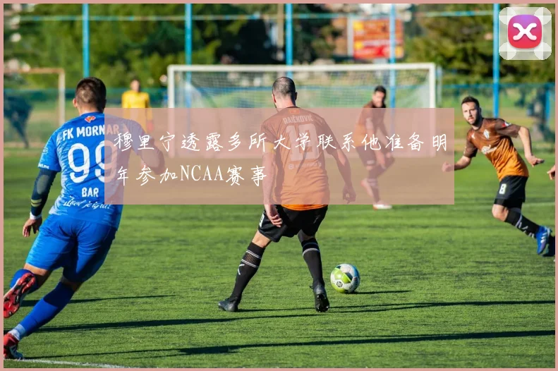 穆里宁透露多所大学联系他准备明年参加NCAA赛事