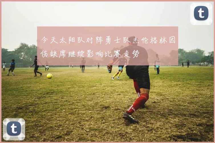 今天太阳队对阵勇士队杰伦格林因伤缺席继续影响比赛走势