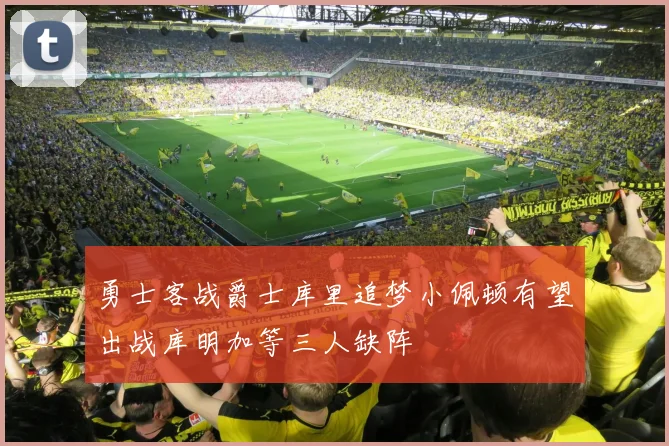 勇士客战爵士库里追梦小佩顿有望出战库明加等三人缺阵