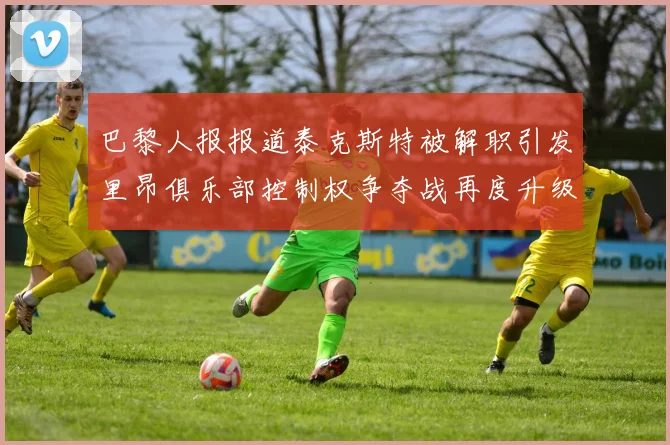 巴黎人报报道泰克斯特被解职引发里昂俱乐部控制权争夺战再度升级