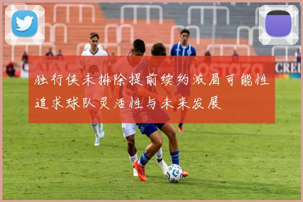 独行侠未排除提前续约浓眉可能性追求球队灵活性与未来发展
