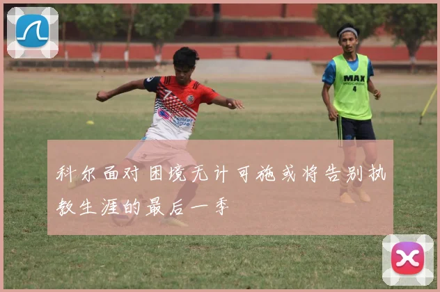 科尔面对困境无计可施或将告别执教生涯的最后一季