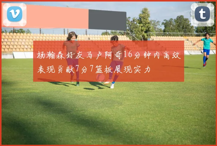 杨瀚森好友马卢阿奇16分钟内高效表现贡献7分7篮板展现实力