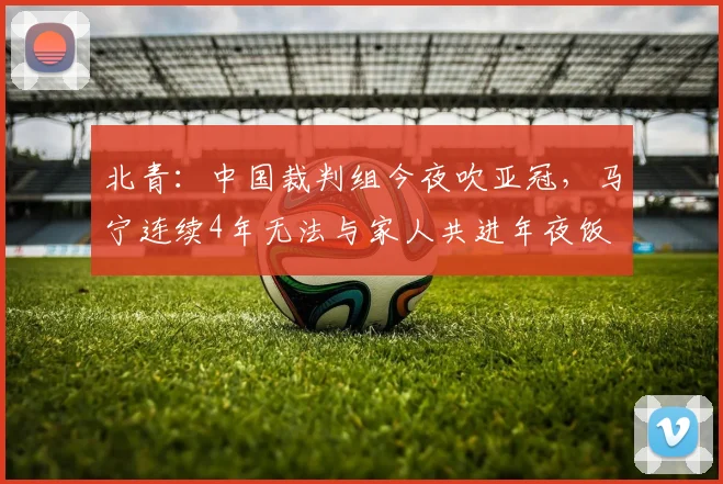 北青：中国裁判组今夜吹亚冠，马宁连续4年无法与家人共进年夜饭