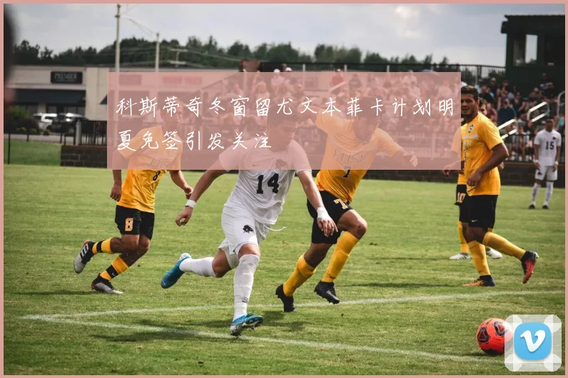 科斯蒂奇冬窗留尤文本菲卡计划明夏免签引发关注