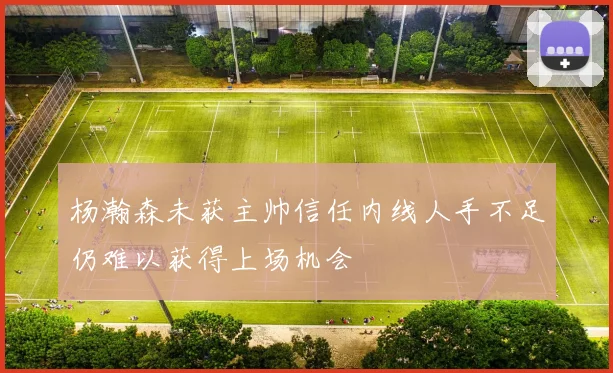 杨瀚森未获主帅信任内线人手不足仍难以获得上场机会