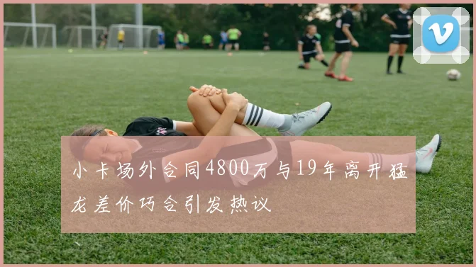 小卡场外合同4800万与19年离开猛龙差价巧合引发热议