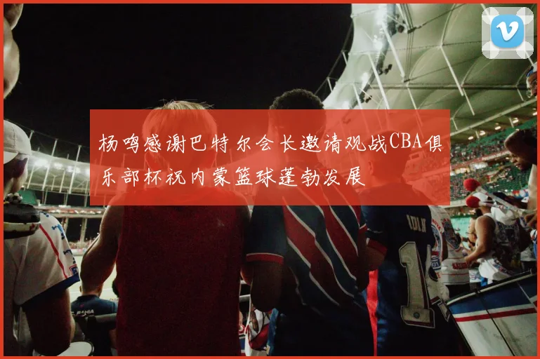 杨鸣感谢巴特尔会长邀请观战CBA俱乐部杯祝内蒙篮球蓬勃发展