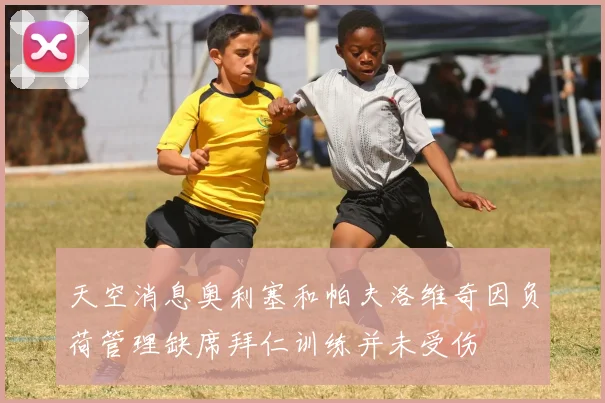 天空消息奥利塞和帕夫洛维奇因负荷管理缺席拜仁训练并未受伤