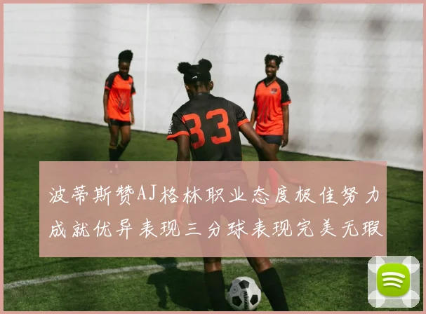 波蒂斯赞AJ格林职业态度极佳努力成就优异表现三分球表现完美无瑕