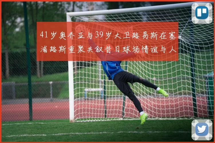41岁奥乔亚与39岁大卫路易斯在塞浦路斯重聚共叙昔日球场情谊与人生故事