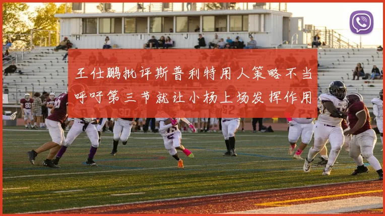 王仕鹏批评斯普利特用人策略不当呼吁第三节就让小杨上场发挥作用