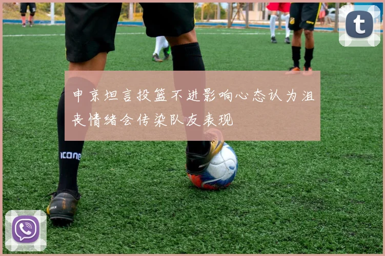 申京坦言投篮不进影响心态认为沮丧情绪会传染队友表现