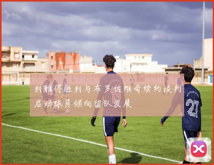 利雅得胜利与布罗佐维奇续约谈判启动球员倾向留队发展
