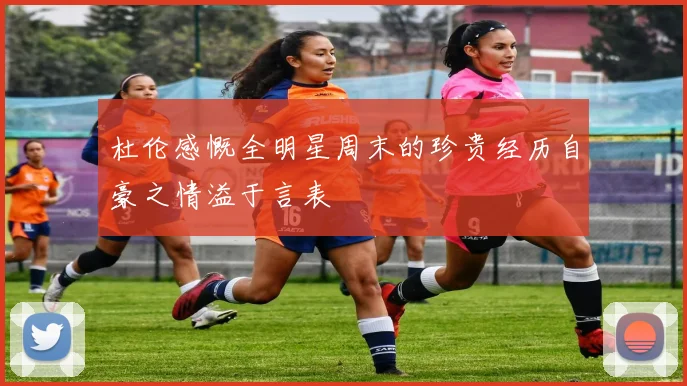 杜伦感慨全明星周末的珍贵经历自豪之情溢于言表