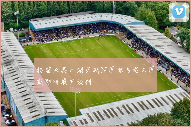 格雷米奥计划买断阿图尔与尤文图斯即将展开谈判