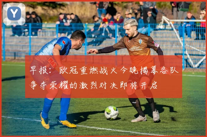 早报：欧冠重燃战火今晚揭幕各队争夺荣耀的激烈对决即将开启