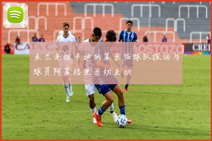 米兰老板卡迪纳莱亲临球队探访与球员阿莱格里亲切互动